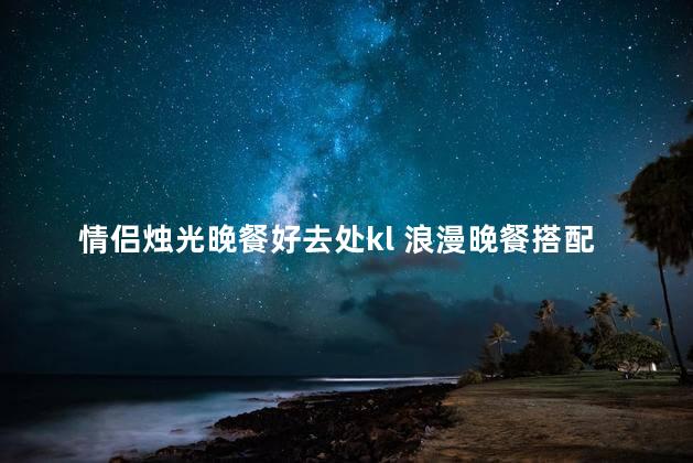 情侣烛光晚餐好去处kl 浪漫晚餐搭配柔光，吉隆坡的完美约会场所